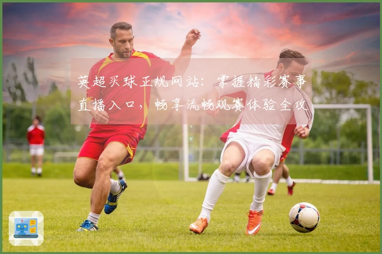 英超买球正规网站：掌握精彩赛事直播入口，畅享流畅观赛体验全攻略